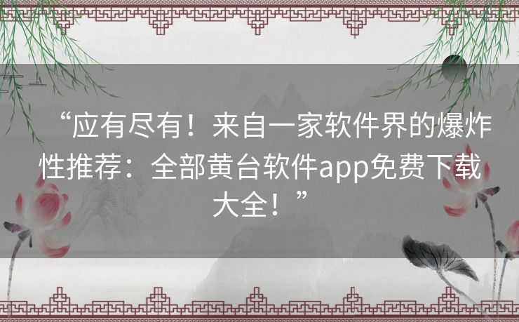 “应有尽有！来自一家软件界的爆炸性推荐：全部黄台软件app免费下载大全！”
