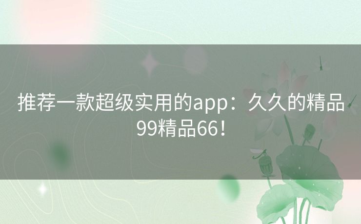 推荐一款超级实用的app：久久的精品99精品66！