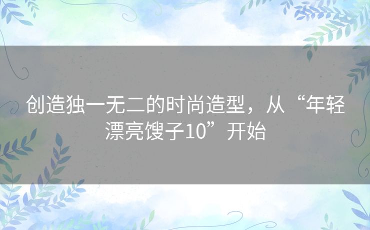 创造独一无二的时尚造型,从“年轻漂亮馊子10”开始 创造独一无二的时尚造型,从“年轻漂亮馊子10”开始