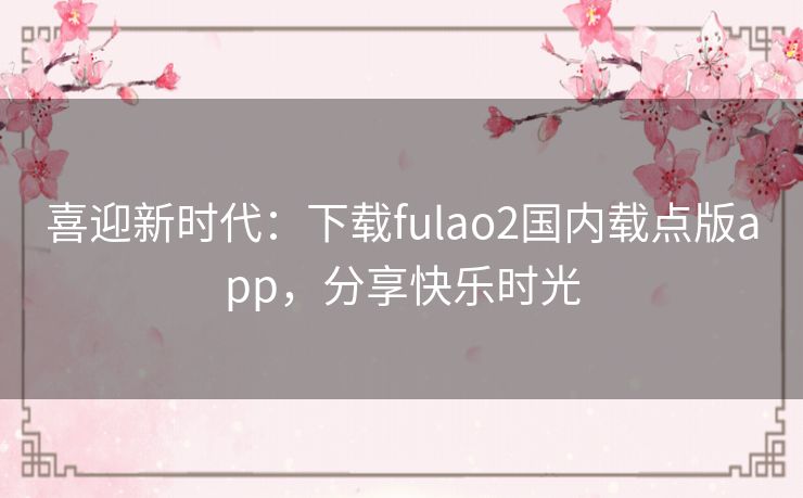喜迎新时代:下载fulao2国内载点版app,分享快乐时光 喜迎新时代:下载fulao2国内载点版app,分享快乐时光