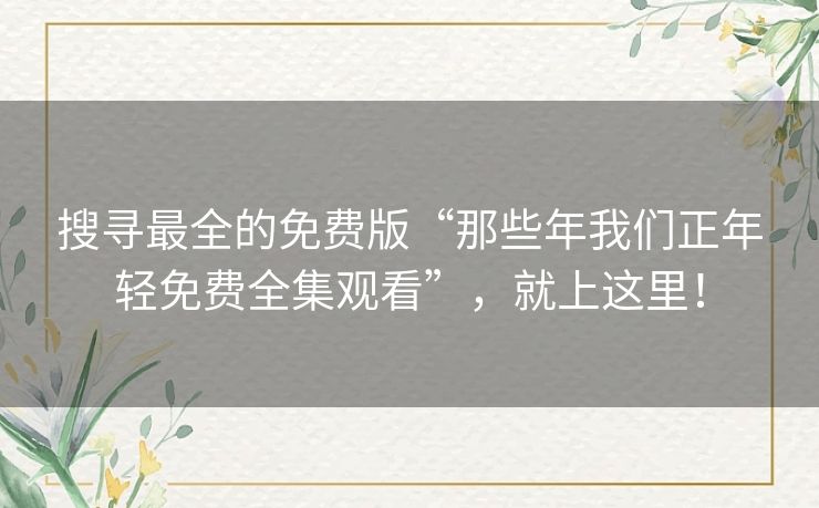 搜寻最全的免费版“那些年我们正年轻免费全集观看”，就上这里！