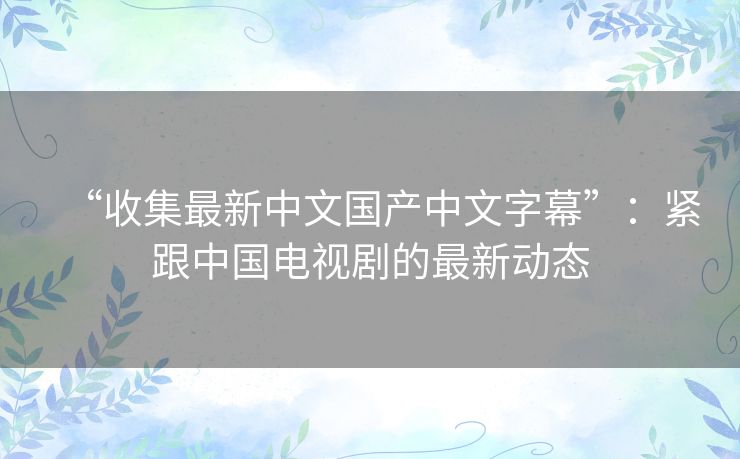 “收集最新中文国产中文字幕”:紧跟中国电视剧的最新动态 “收集最新中文国产中文字幕”:紧跟中国电视剧的最新动态