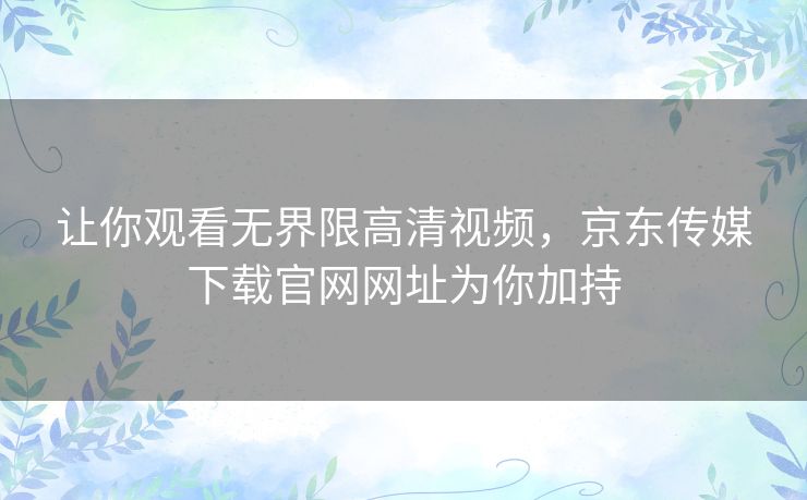 让你观看无界限高清视频，京东传媒下载官网网址为你加持