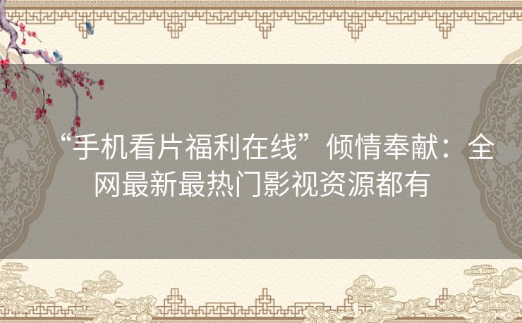 “手机看片福利在线”倾情奉献：全网最新最热门影视资源都有