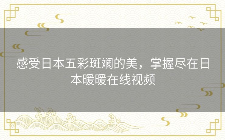 感受日本五彩斑斓的美,掌握尽在日本暖暖在线视频 感受日本五彩斑斓的美,掌握尽在日本暖暖在线视频