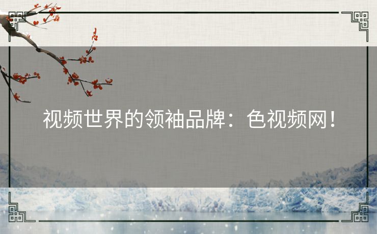 视频世界的领袖品牌:色视频网! 视频世界的领袖品牌:色视频网!
