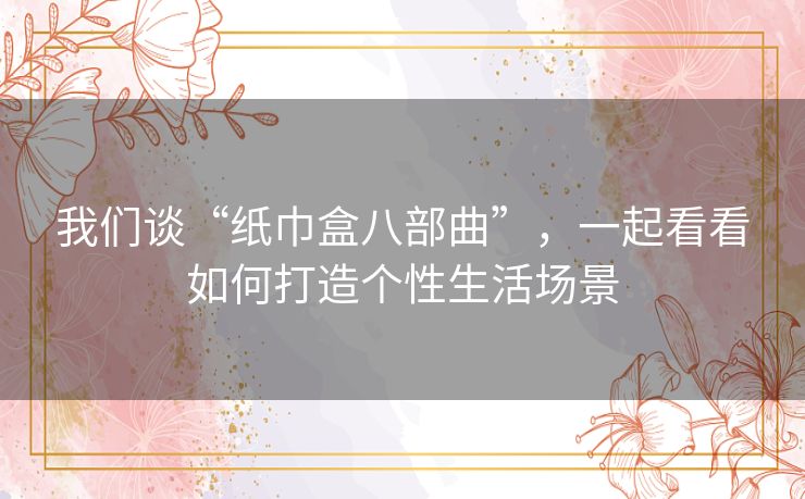 我们谈“纸巾盒八部曲”，一起看看如何打造个性生活场景