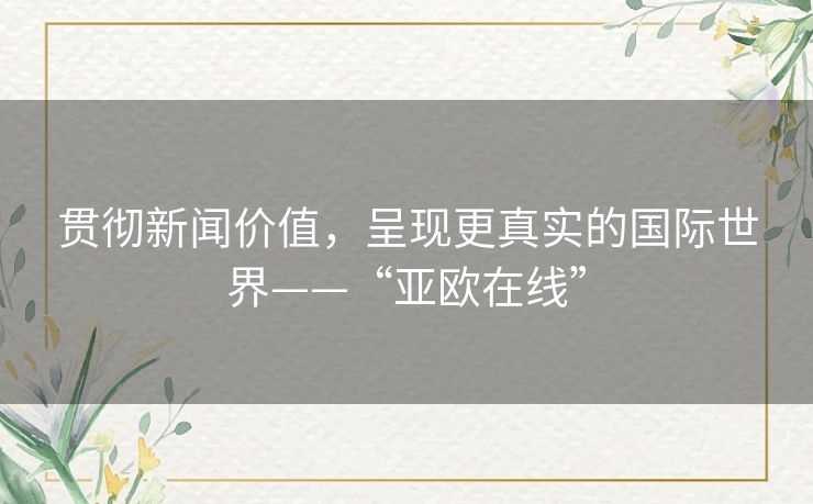 贯彻新闻价值,呈现更真实的国际世界——“亚欧在线” 贯彻新闻价值,呈现更真实的国际世界——“亚欧在线”