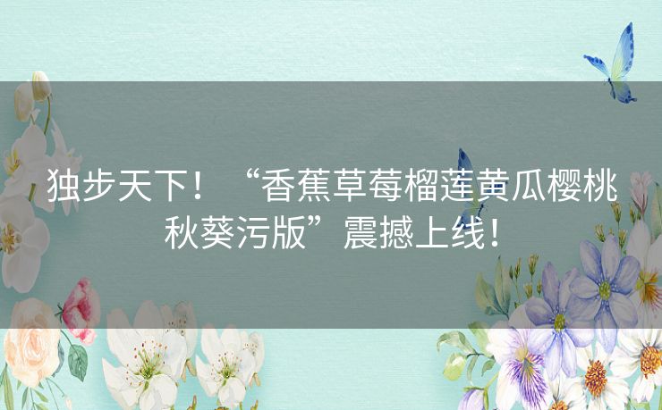 独步天下！“香蕉草莓榴莲黄瓜樱桃秋葵污版”震撼上线！