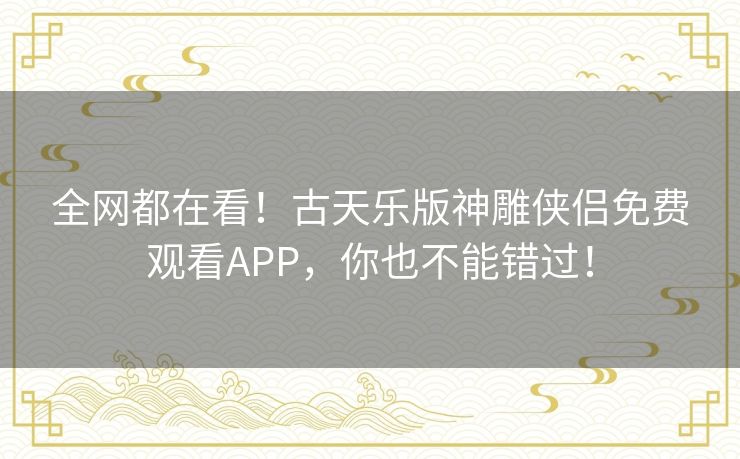 全网都在看！古天乐版神雕侠侣免费观看APP，你也不能错过！