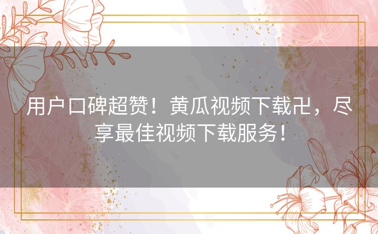 用户口碑超赞！黄瓜视频下载卍，尽享最佳视频下载服务！