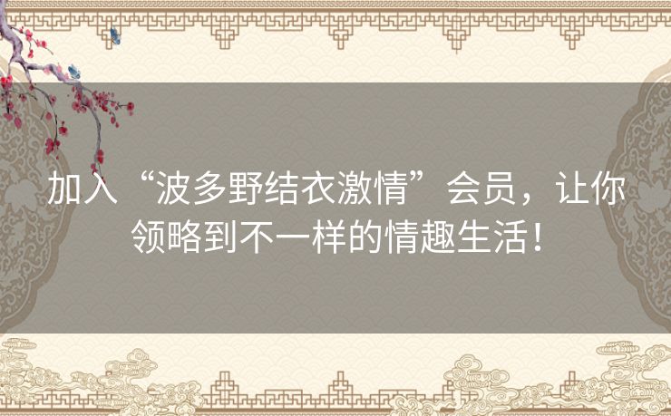 加入“波多野结衣激情”会员，让你领略到不一样的情趣生活！