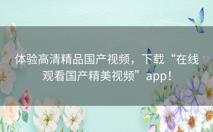 体验高清精品国产视频,下载“在线观看国产精美视频”app! 体验高清精品国产视频,下载“在线观看国产精美视频”app!