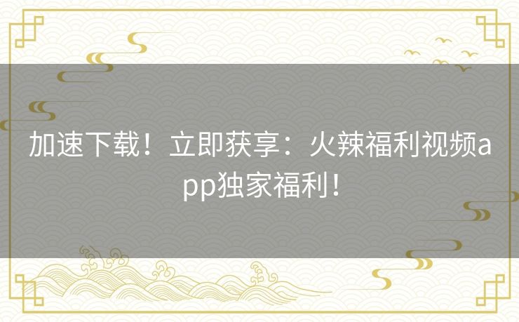 加速下载!立即获享:火辣福利视频app独家福利! 加速下载!立即获享:火辣福利视频app独家福利!