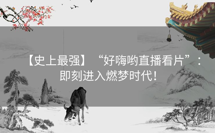 【史上最强】“好嗨哟直播看片”：即刻进入燃梦时代！