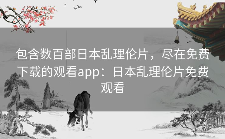 包含数百部日本乱理伦片，尽在免费下载的观看app：日本乱理伦片免费观看