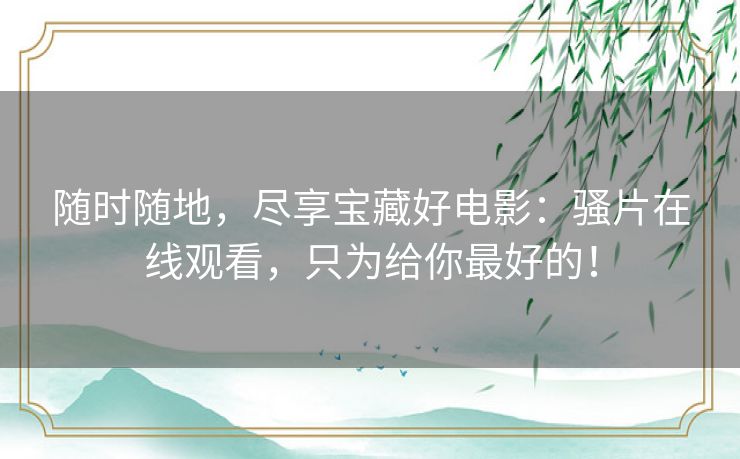 随时随地,尽享宝藏好电影:骚片在线观看,只为给你最好的! 随时随地,尽享宝藏好电影:骚片在线观看,只为给你最好的!