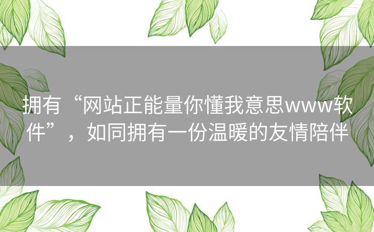 拥有“网站正能量你懂我意思www软件”,如同拥有一份温暖的友情陪伴 拥有“网站正能量你懂我意思www软件”,如同拥有一份温暖的友情陪伴