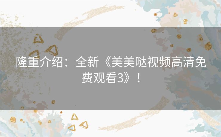 隆重介绍:全新《美美哒视频高清免费观看3》! 隆重介绍:全新《美美哒视频高清免费观看3》!