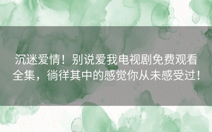 沉迷爱情!别说爱我电视剧免费观看全集,徜徉其中的感觉你从未感受过! 沉迷爱情!别说爱我电视剧免费观看全集,徜徉其中的感觉你从未感受过!