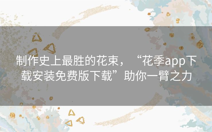 制作史上最胜的花束,“花季app下载安装免费版下载”助你一臂之力 制作史上最胜的花束,“花季app下载安装免费版下载”助你一臂之力