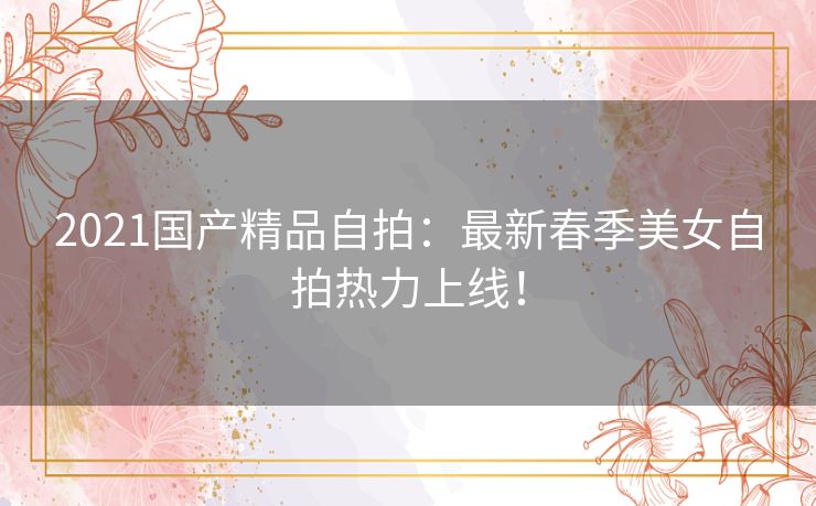 2021国产精品自拍：最新春季美女自拍热力上线！