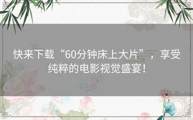 快来下载“60分钟床上大片”,享受纯粹的电影视觉盛宴! 快来下载“60分钟床上大片”,享受纯粹的电影视觉盛宴!
