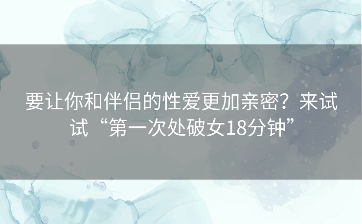 要让你和伴侣的性爱更加亲密？来试试“第一次处破女18分钟”