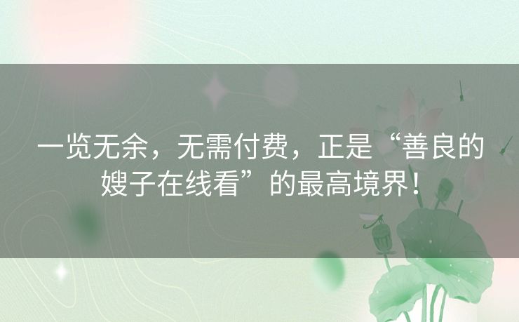 一览无余,无需付费,正是“善良的嫂子在线看”的最高境界! 一览无余,无需付费,正是“善良的嫂子在线看”的最高境界!