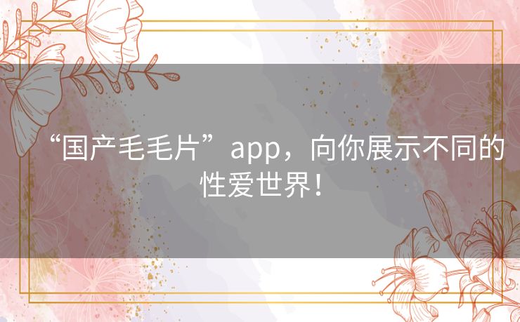 “国产毛毛片”app,向你展示不同的性爱世界! “国产毛毛片”app,向你展示不同的性爱世界!