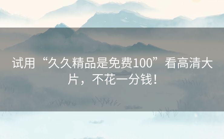 试用“久久精品是免费100”看高清大片,不花一分钱! 试用“久久精品是免费100”看高清大片,不花一分钱!
