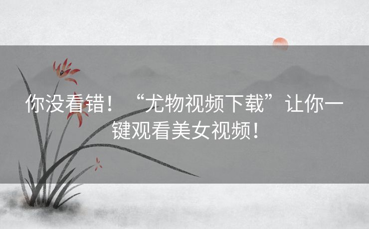 你没看错!“尤物视频下载”让你一键观看美女视频! 你没看错!“尤物视频下载”让你一键观看美女视频!