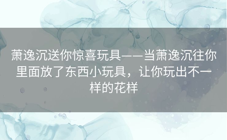 萧逸沉送你惊喜玩具——当萧逸沉往你里面放了东西小玩具,让你玩出不一样的花样 萧逸沉送你惊喜玩具——当萧逸沉往你里面放了东西小玩具,让你玩出不一样的花样