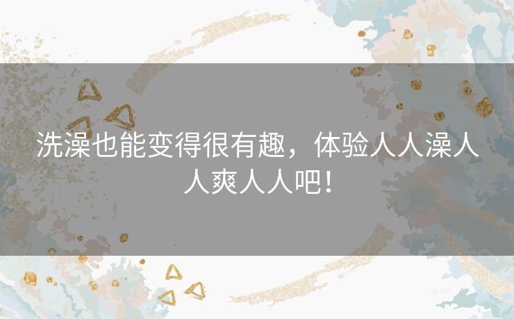 洗澡也能变得很有趣,体验人人澡人人爽人人吧! 洗澡也能变得很有趣,体验人人澡人人爽人人吧!