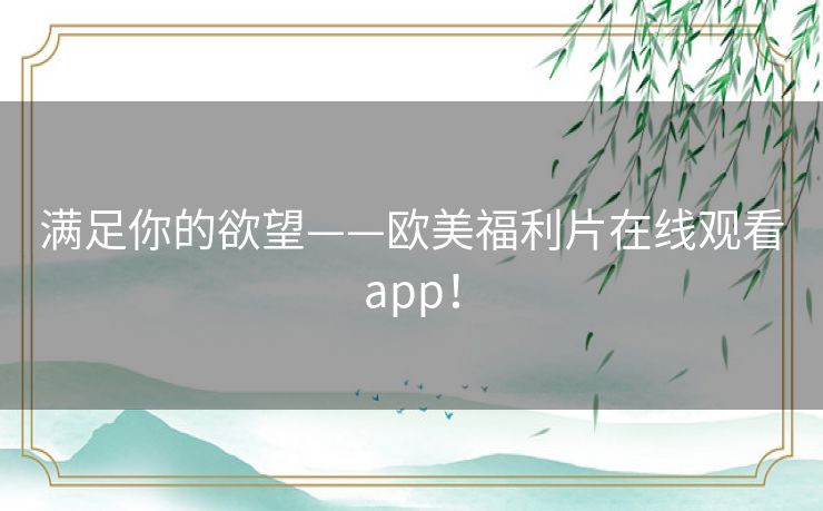 满足你的欲望——欧美福利片在线观看app! 满足你的欲望——欧美福利片在线观看app!