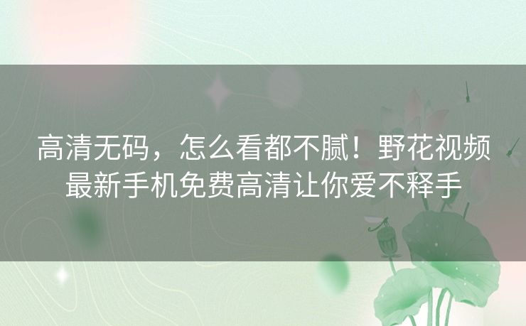 高清无码,怎么看都不腻!野花视频最新手机免费高清让你爱不释手 高清无码,怎么看都不腻!野花视频最新手机免费高清让你爱不释手