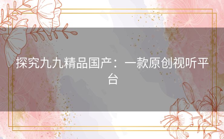 探究九九精品国产:一款原创视听平台 探究九九精品国产:一款原创视听平台