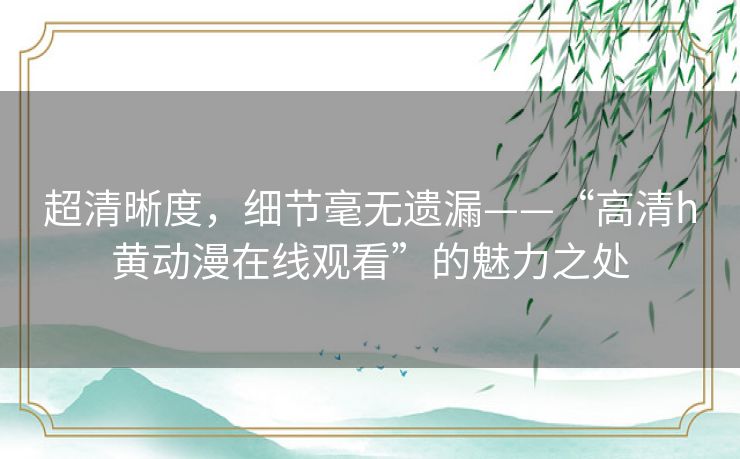 超清晰度,细节毫无遗漏——“高清h黄动漫在线观看”的魅力之处 超清晰度,细节毫无遗漏——“高清h黄动漫在线观看”的魅力之处