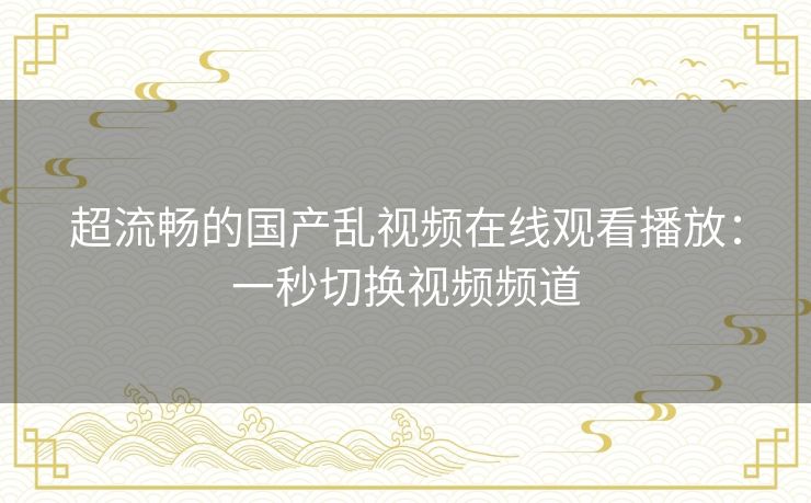 超流畅的国产乱视频在线观看播放：一秒切换视频频道