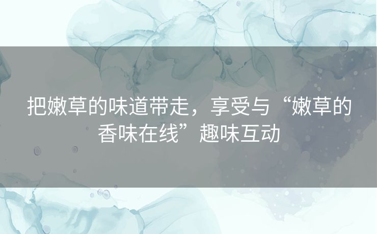 把嫩草的味道带走,享受与“嫩草的香味在线”趣味互动 把嫩草的味道带走,享受与“嫩草的香味在线”趣味互动
