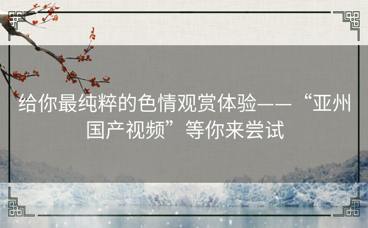给你最纯粹的色情观赏体验——“亚州国产视频”等你来尝试