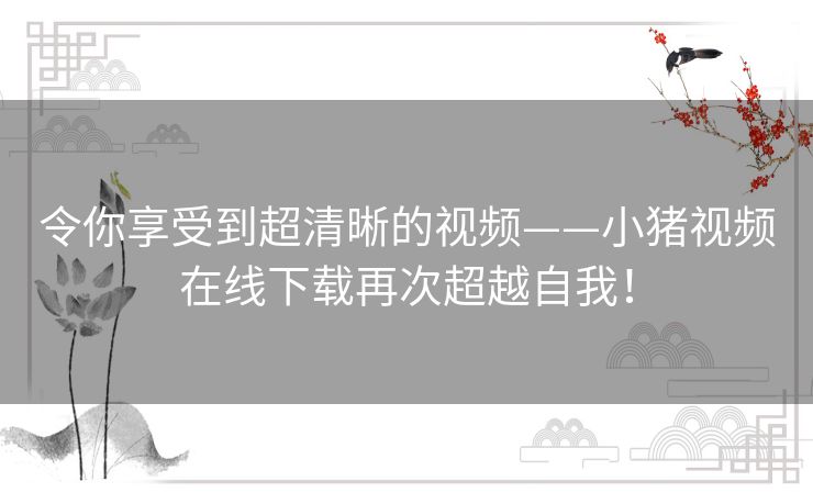令你享受到超清晰的视频——小猪视频在线下载再次超越自我! 令你享受到超清晰的视频——小猪视频在线下载再次超越自我!
