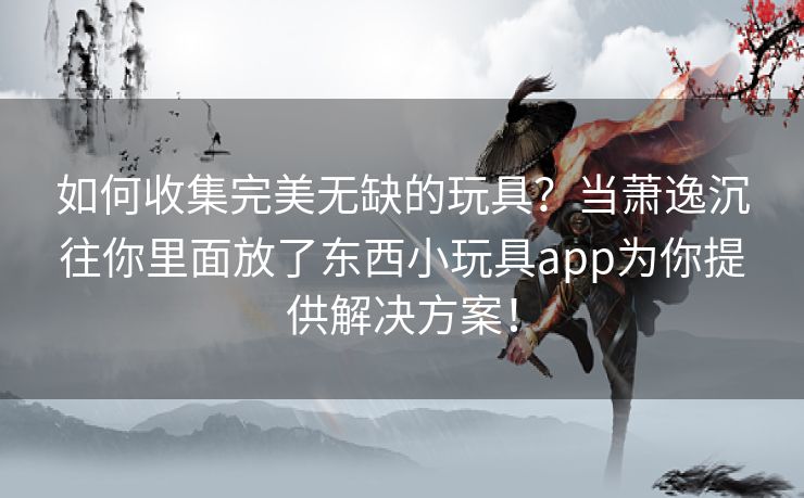 如何收集完美无缺的玩具?当萧逸沉往你里面放了东西小玩具app为你提供解决方案! 如何收集完美无缺的玩具?当萧逸沉往你里面放了东西小玩具app为你提供解决方案!