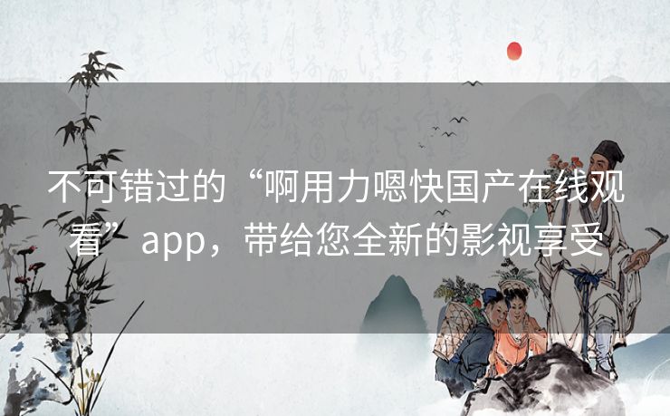 不可错过的“啊用力嗯快国产在线观看”app,带给您全新的影视享受 不可错过的“啊用力嗯快国产在线观看”app,带给您全新的影视享受