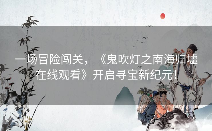 一场冒险闯关,《鬼吹灯之南海归墟在线观看》开启寻宝新纪元! 一场冒险闯关,《鬼吹灯之南海归墟在线观看》开启寻宝新纪元!