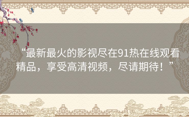 “最新最火的影视尽在91热在线观看精品,享受高清视频,尽请期待!” “最新最火的影视尽在91热在线观看精品,享受高清视频,尽请期待!”