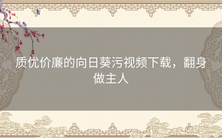 质优价廉的向日葵污视频下载,翻身做主人 质优价廉的向日葵污视频下载,翻身做主人
