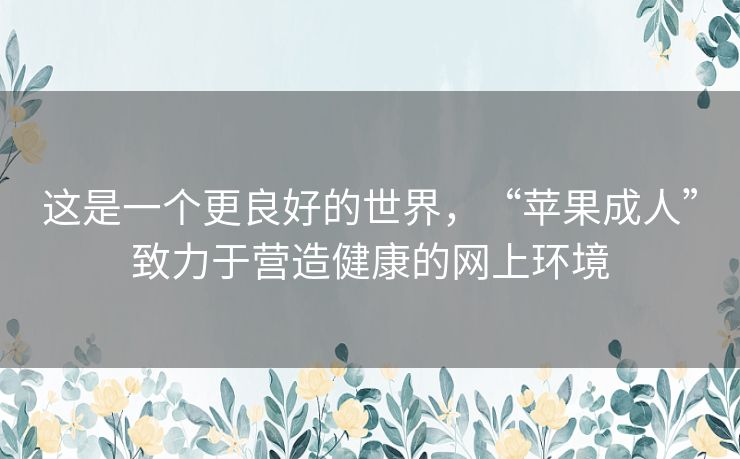 这是一个更良好的世界,“苹果成人”致力于营造健康的网上环境 这是一个更良好的世界,“苹果成人”致力于营造健康的网上环境