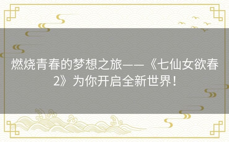 燃烧青春的梦想之旅——《七仙女欲春2》为你开启全新世界! 燃烧青春的梦想之旅——《七仙女欲春2》为你开启全新世界!