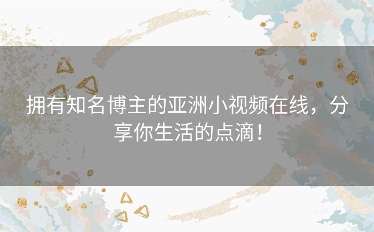 拥有知名博主的亚洲小视频在线,分享你生活的点滴! 拥有知名博主的亚洲小视频在线,分享你生活的点滴!
